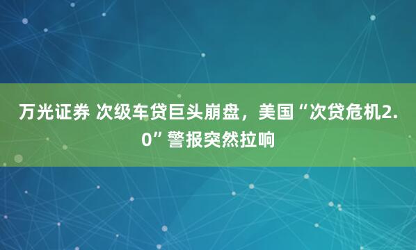 万光证券 次级车贷巨头崩盘，美国“次贷危机2.0”警报突然拉响