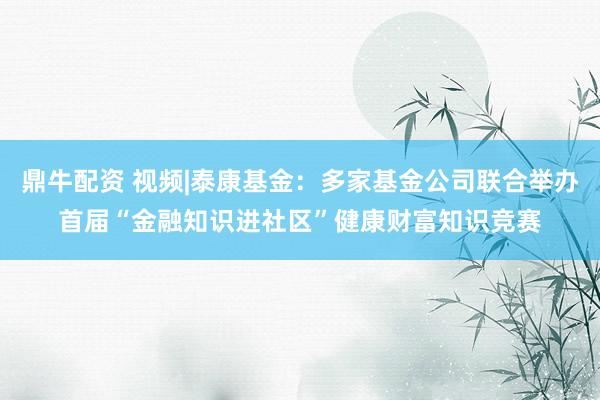 鼎牛配资 视频|泰康基金：多家基金公司联合举办首届“金融知识进社区”健康财富知识竞赛