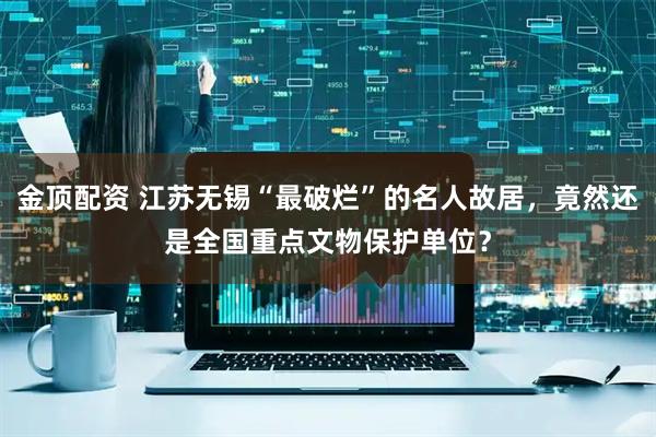 金顶配资 江苏无锡“最破烂”的名人故居，竟然还是全国重点文物保护单位？