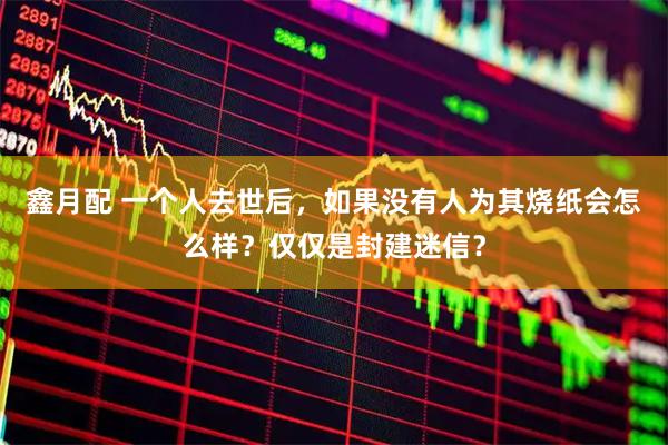 鑫月配 一个人去世后，如果没有人为其烧纸会怎么样？仅仅是封建迷信？