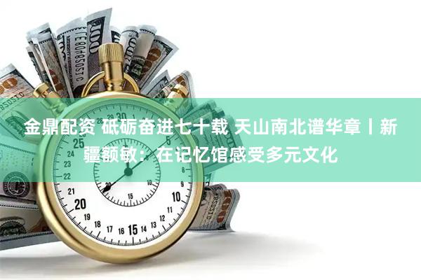 金鼎配资 砥砺奋进七十载 天山南北谱华章丨新疆额敏：在记忆馆感受多元文化