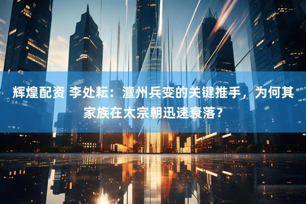辉煌配资 李处耘：澶州兵变的关键推手，为何其家族在太宗朝迅速衰落？