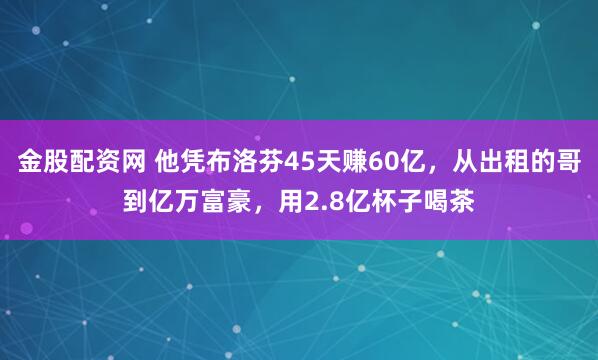 金股配资网 他凭布洛芬45天赚60亿，从出租的哥到亿万富豪，用2.8亿杯子喝茶
