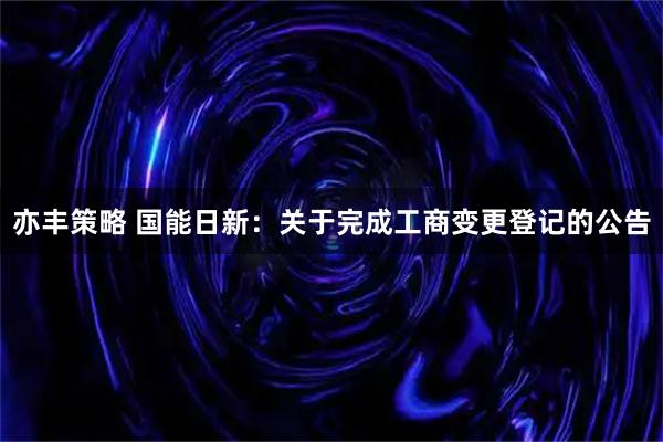 亦丰策略 国能日新：关于完成工商变更登记的公告