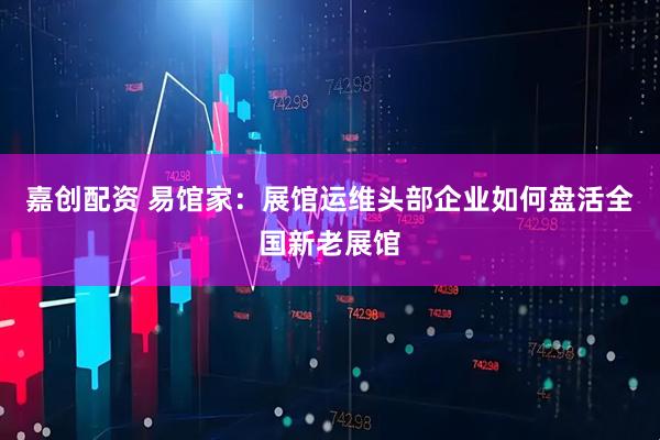 嘉创配资 易馆家：展馆运维头部企业如何盘活全国新老展馆
