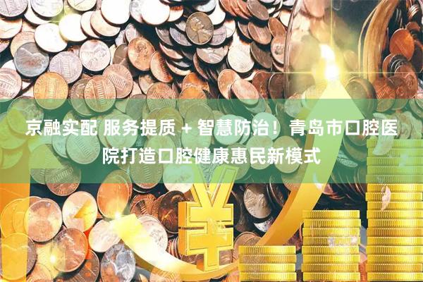 京融实配 服务提质 + 智慧防治！青岛市口腔医院打造口腔健康惠民新模式