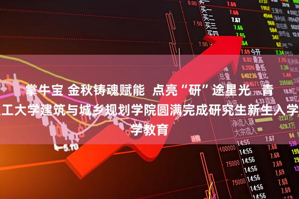 掌牛宝 金秋铸魂赋能  点亮“研”途星光   青岛理工大学建筑与城乡规划学院圆满完成研究生新生入学教育