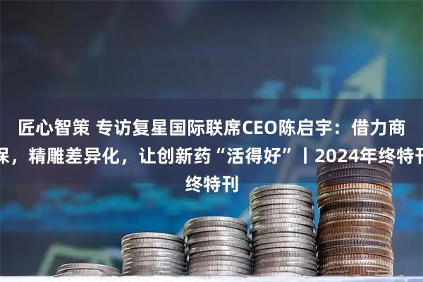匠心智策 专访复星国际联席CEO陈启宇：借力商保，精雕差异化，让创新药“活得好”丨2024年终特刊