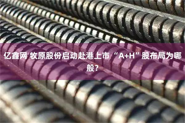 亿鑫网 牧原股份启动赴港上市 “A+H”股布局为哪般？