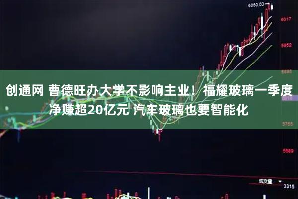 创通网 曹德旺办大学不影响主业！福耀玻璃一季度净赚超20亿元 汽车玻璃也要智能化