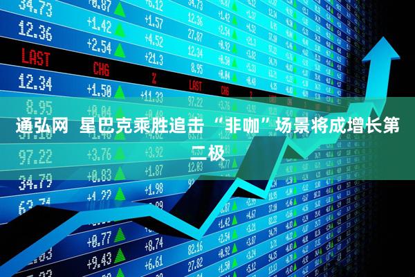 通弘网  星巴克乘胜追击 “非咖”场景将成增长第二极