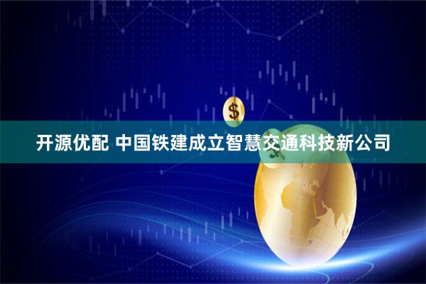 开源优配 中国铁建成立智慧交通科技新公司