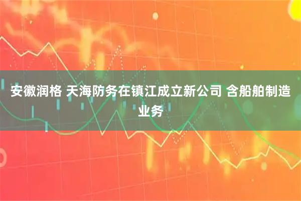 安徽润格 天海防务在镇江成立新公司 含船舶制造业务