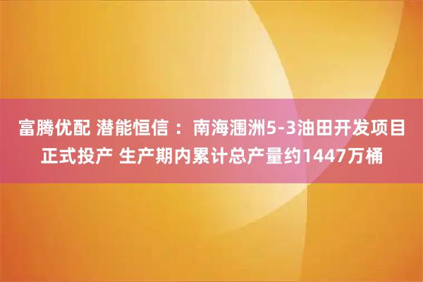 富腾优配 潜能恒信 ：南海涠洲5-3油田开发项目正式投产 生产期内累计总产量约1447万桶