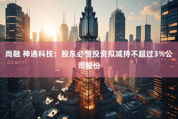 尚融 神通科技：股东必恒投资拟减持不超过3%公司股份