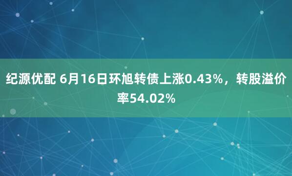 纪源优配 6月16日环旭转债上涨0.43%，转股溢价率54.02%