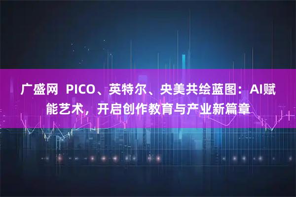 广盛网  PICO、英特尔、央美共绘蓝图：AI赋能艺术，开启创作教育与产业新篇章
