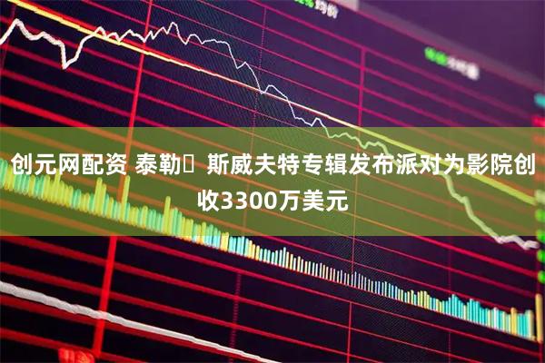 创元网配资 泰勒・斯威夫特专辑发布派对为影院创收3300万美元