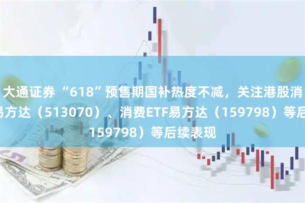 大通证券 “618”预售期国补热度不减，关注港股消费ETF易方达（513070）、消费ETF易方达（159798）等后续表现